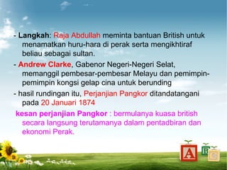 - Langkah: Raja Abdullah meminta bantuan British untuk
   menamatkan huru-hara di perak serta mengikhtiraf
   beliau sebagai sultan.
- Andrew Clarke, Gabenor Negeri-Negeri Selat,
   memanggil pembesar-pembesar Melayu dan pemimpin-
   pemimpin kongsi gelap cina untuk berunding
- hasil rundingan itu, Perjanjian Pangkor ditandatangani
   pada 20 Januari 1874
 kesan perjanjian Pangkor : bermulanya kuasa british
   secara langsung terutamanya dalam pentadbiran dan
   ekonomi Perak.
 