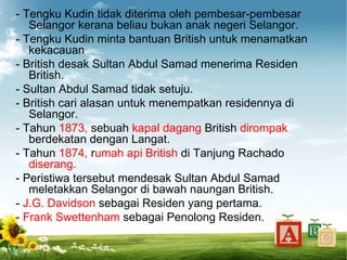 - Tengku Kudin tidak diterima oleh pembesar-pembesar
   Selangor kerana beliau bukan anak negeri Selangor.
- Tengku Kudin minta bantuan British untuk menamatkan
   kekacauan
- British desak Sultan Abdul Samad menerima Residen
   British.
- Sultan Abdul Samad tidak setuju.
- British cari alasan untuk menempatkan residennya di
   Selangor.
- Tahun 1873, sebuah kapal dagang British dirompak
   berdekatan dengan Langat.
- Tahun 1874, rumah api British di Tanjung Rachado
   diserang.
- Peristiwa tersebut mendesak Sultan Abdul Samad
   meletakkan Selangor di bawah naungan British.
- J.G. Davidson sebagai Residen yang pertama.
- Frank Swettenham sebagai Penolong Residen.
 