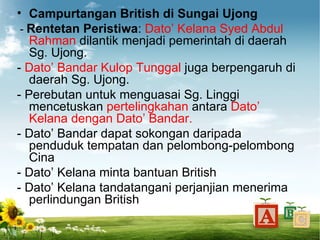 • Campurtangan British di Sungai Ujong
 - Rentetan Peristiwa: Dato’ Kelana Syed Abdul
   Rahman dilantik menjadi pemerintah di daerah
   Sg. Ujong.
- Dato’ Bandar Kulop Tunggal juga berpengaruh di
   daerah Sg. Ujong.
- Perebutan untuk menguasai Sg. Linggi
   mencetuskan pertelingkahan antara Dato’
   Kelana dengan Dato’ Bandar.
- Dato’ Bandar dapat sokongan daripada
   penduduk tempatan dan pelombong-pelombong
   Cina
- Dato’ Kelana minta bantuan British
- Dato’ Kelana tandatangani perjanjian menerima
   perlindungan British
 