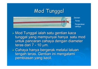 Mod Tunggal
                              Salutan
                               Teras
                               Pergerakan
                               cahaya


Mod Tunggal ialah satu gentian kaca
tunggal yang mempunyai hanya satu mod
untuk pancaran cahaya dengan diameter
teras dari 7 - 10 μm.
Cahaya hanya bergerak melalui laluan
tengah teras. Gentian ini mengalami
pembiasan yang kecil.
 