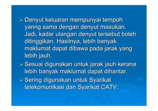 Denyut keluaran mempunyai tempoh
yanng sama dengan denyut masukan.
Jadi, kadar ulangan denyut tersebut boleh
ditinggikan. Hasilnya, lebih banyak
maklumat dapat dibawa pada jarak yang
lebih jauh.
Sesuai digunakan untuk jarak jauh kerana
lebih banyak maklumat dapat dihantar.
Sering digunakan untuk Syarikat
telekomunikasi dan Syarikat CATV.
 