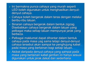Ini bermakna punca cahaya yang murah seperti
LED boleh digunakan untuk menghasilkan denyut-
denyut cahaya.
Cahaya boleh bergerak dalam teras dengan melalui
beribu-ribu laluan.
Sinaran cahaya bergerak dalam bentuk zigzag.
Disebabkan cahaya bergerak dalam laluan yang
pelbagai maka setiap laluan mempunyai jarak yang
berbeza.
Pelbagai maklumat dapat dihantar dalam bentuk
cahaya pada masa yag sama tetapi denyut-denyut
cahaya tersebut akan sampai ke penghujung kabel
pada masa yang berlainan bagi setiap laluan.
Akibat daripada denyut cahaya yang sampai pada
masa yang berlainan kabel gentian ini hanya sesuai
digunakan untuk jarak dekat dan sederhana.
 
