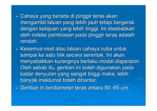 Cahaya yang berada di pinggir teras akan
mengambil laluan yang lebih jauh tetapi bergerak
dengan kelajuan yang lebih tinggi. Ini disebabkan
oleh indeks pembiasan pada pinggir teras adalah
rendah.
Kesemua mod atau laluan cahaya cuba untuk
sampai ke satu titik secara serentak. Ini akan
menyebabkan kurangnya berlaku modal dispersion.
Oleh sebab itu, gentian ini boleh digunakan pada
kadar denyutan yang sangat tinggi maka, lebih
banyak maklumat boleh dihantar.
Gentian in berdiameter teras antara 50 -85 μm.
 