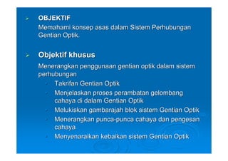 OBJEKTIF
Memahami konsep asas dalam Sistem Perhubungan
Gentian Optik.


Objektif khusus
Menerangkan penggunaan gentian optik dalam sistem
perhubungan
  • Takrifan Gentian Optik
  • Menjelaskan proses perambatan gelombang
     cahaya di dalam Gentian Optik
  • Melukiskan gambarajah blok sistem Gentian Optik
  • Menerangkan punca-punca cahaya dan pengesan
     cahaya
  • Menyenaraikan kebaikan sistem Gentian Optik
 