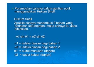 Perambatan cahaya dalam gentian optik
menggunakkan Hukum Snell.

Hukum Snell
Apabila cahaya menembusi 2 bahan yang
berlainan ketumpatan, maka cahaya itu akan
dibiaskan.

 n1 sin θ1 = n2 sin θ2

n1 = indeks biasan bagi bahan 1
n2 = indeks biasan bagi bahan 2
θ1 = sudut masukan (darjah)
θ2 = sudut keluar (darjah)
 