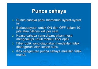 Punca cahaya
     Punca cahaya perlu memenuhi syarat-syarat
     ini:
1.   Berkeupayaan untuk ON dan OFF dalam 10
     juta atau billions kali per saat.
2.   Kuasa cahaya yang dipancarkan mesti
     mengcukupi untuk melalui fiber optik.
3.   Fiber optik yang digunakan hendaklah tidak
     dipengaruhi oleh kesan suhu.
4.   Kos pengeluran punca cahaya mestilah tidak
     mahal.
 