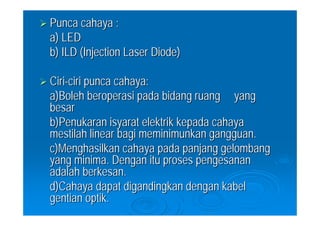 Punca cahaya :
a) LED
b) ILD (Injection Laser Diode)

Ciri-ciri punca cahaya:
a)Boleh beroperasi pada bidang ruang yang
besar
b)Penukaran isyarat elektrik kepada cahaya
mestilah linear bagi meminimunkan gangguan.
c)Menghasilkan cahaya pada panjang gelombang
yang minima. Dengan itu proses pengesanan
adalah berkesan.
d)Cahaya dapat digandingkan dengan kabel
gentian optik.
 