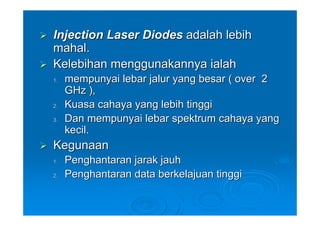 Injection Laser Diodes adalah lebih
mahal.
Kelebihan menggunakannya ialah
1.   mempunyai lebar jalur yang besar ( over 2
     GHz ),
2.   Kuasa cahaya yang lebih tinggi
3.   Dan mempunyai lebar spektrum cahaya yang
     kecil.
Kegunaan
1.   Penghantaran jarak jauh
2.   Penghantaran data berkelajuan tinggi
 