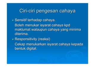 Ciri-ciri pengesan cahaya
Sensitif terhadap cahaya.
Boleh menukar isyarat cahaya kpd
maklumat walaupun cahaya yang minima
diterima.
Responsitivity (reaksi)
Cekap menukarkan isyarat cahaya kepada
bentuk digital.
 
