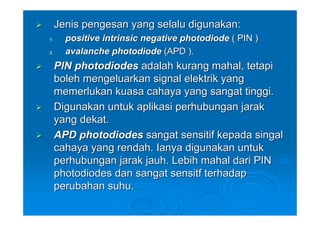 Jenis pengesan yang selalu digunakan:
1.     positive intrinsic negative photodiode ( PIN )
2.     avalanche photodiode (APD ).
     PIN photodiodes adalah kurang mahal, tetapi
     boleh mengeluarkan signal elektrik yang
     memerlukan kuasa cahaya yang sangat tinggi.
     Digunakan untuk aplikasi perhubungan jarak
     yang dekat.
     APD photodiodes sangat sensitif kepada singal
     cahaya yang rendah. Ianya digunakan untuk
     perhubungan jarak jauh. Lebih mahal dari PIN
     photodiodes dan sangat sensitf terhadap
     perubahan suhu.
 
