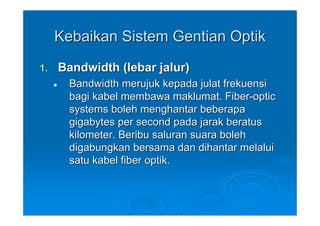 Kebaikan Sistem Gentian Optik
1.   Bandwidth (lebar jalur)
       Bandwidth merujuk kepada julat frekuensi
       bagi kabel membawa maklumat. Fiber-optic
       systems boleh menghantar beberapa
       gigabytes per second pada jarak beratus
       kilometer. Beribu saluran suara boleh
       digabungkan bersama dan dihantar melalui
       satu kabel fiber optik.
 