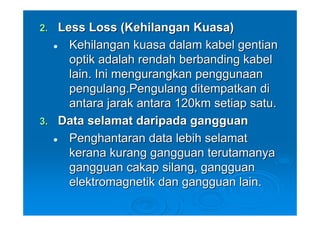2. Less Loss (Kehilangan Kuasa)
     Kehilangan kuasa dalam kabel gentian
     optik adalah rendah berbanding kabel
     lain. Ini mengurangkan penggunaan
     pengulang.Pengulang ditempatkan di
     antara jarak antara 120km setiap satu.
3. Data selamat daripada gangguan
     Penghantaran data lebih selamat
     kerana kurang gangguan terutamanya
     gangguan cakap silang, gangguan
     elektromagnetik dan gangguan lain.
 