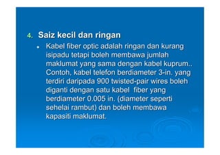 4.   Saiz kecil dan ringan
      Kabel fiber optic adalah ringan dan kurang
      isipadu tetapi boleh membawa jumlah
      maklumat yang sama dengan kabel kuprum..
      Contoh, kabel telefon berdiameter 3-in. yang
      terdiri daripada 900 twisted-pair wires boleh
      diganti dengan satu kabel fiber yang
      berdiameter 0.005 in. (diameter seperti
      sehelai rambut) dan boleh membawa
      kapasiti maklumat.
 