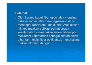 Selamat
 Oleh kerana kabel fiber optic tidak menyinari
 cahaya, ianya tidak memungkinkan untuk
 mendapat rahsia atau maklumat. Atas alasan
 ini, kebanyakan aplikasi perhubungan
 keselamatan memerlukan sistem fiber-optic .
 Maklumat ketenteraan sebagai contoh boleh
 dihantar melalui fiber optik untuk menghalang
 maklumat dari didengar .
 