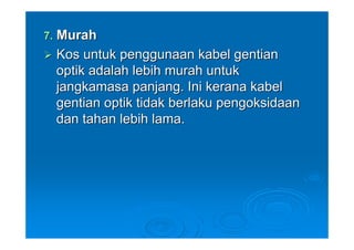 7. Murah
 Kos untuk penggunaan kabel gentian
 optik adalah lebih murah untuk
 jangkamasa panjang. Ini kerana kabel
 gentian optik tidak berlaku pengoksidaan
 dan tahan lebih lama.
 