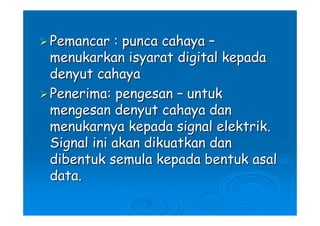 Pemancar : punca cahaya –
menukarkan isyarat digital kepada
denyut cahaya
Penerima: pengesan – untuk
mengesan denyut cahaya dan
menukarnya kepada signal elektrik.
Signal ini akan dikuatkan dan
dibentuk semula kepada bentuk asal
data.
 
