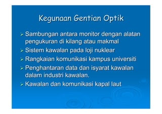 Kegunaan Gentian Optik
Sambungan antara monitor dengan alatan
pengukuran di kilang atau makmal
Sistem kawalan pada loji nuklear
Rangkaian komunikasi kampus universiti
Penghantaran data dan isyarat kawalan
dalam industri kawalan.
Kawalan dan komunikasi kapal laut
 