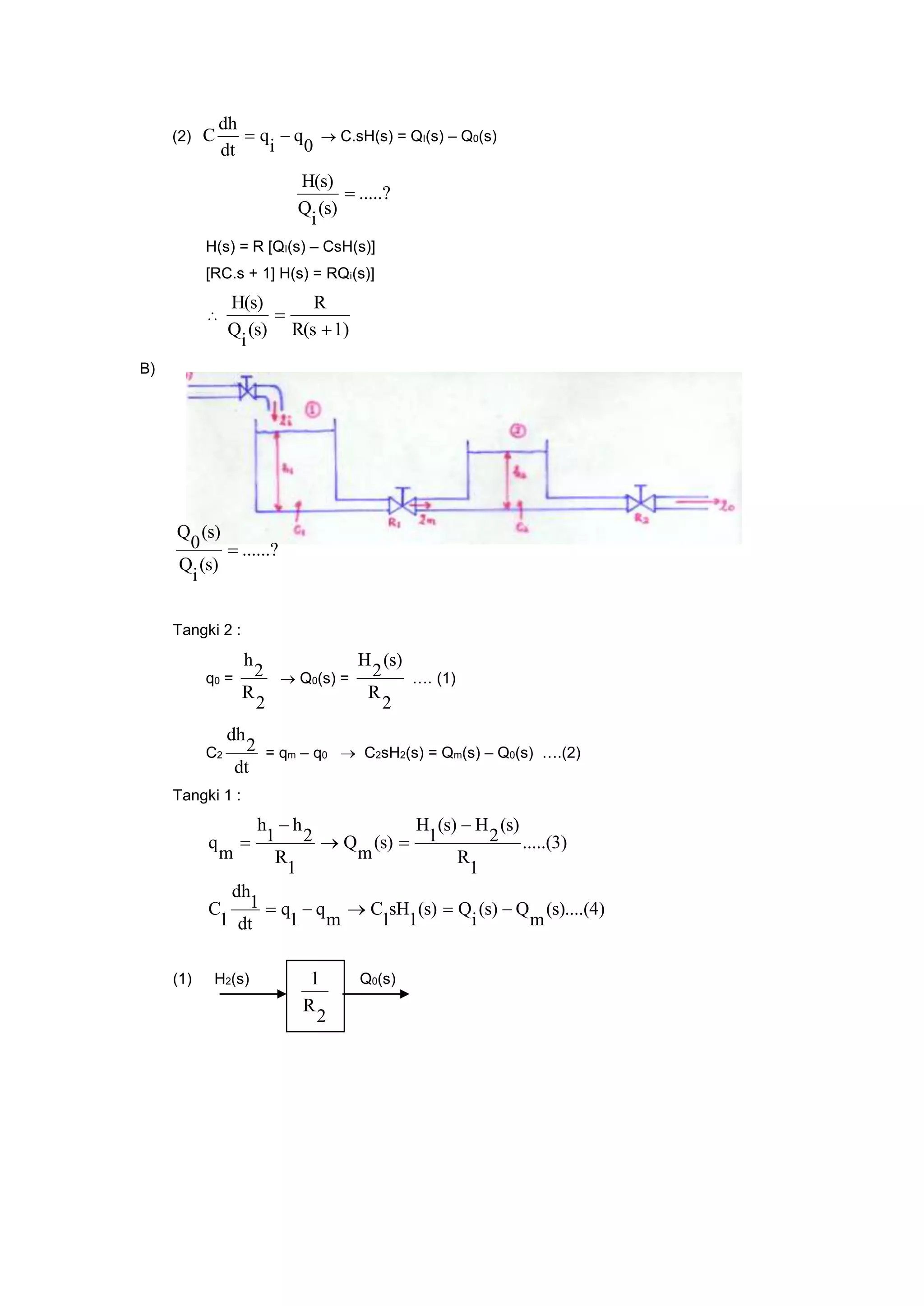 (2)
0
q
i
q
dt
dh
C   C.sH(s) = QI(s) – Q0(s)
.....?
(s)
i
Q
H(s)

H(s) = R [QI(s) – CsH(s)]
[RC.s + 1] H(s) = RQi(s)]

1)R(s
R
(s)
i
Q
H(s)


B)
......?
(s)
i
Q
(s)
0
Q

Tangki 2 :
q0 =
2
R
2
h
 Q0(s) =
2
R
(s)
2
H
…. (1)
C2
dt
2
dh
= qm – q0  C2sH2(s) = Qm(s) – Q0(s) ….(2)
Tangki 1 :
(s)....(4)
m
Q(s)
i
Q(s)
1
sH
1
C
m
q
1
q
dt
1
dh
1
C
.....(3)
1
R
(s)
2
H(s)
1
H
(s)
m
Q
1
R
2
h
1
h
m
q





(1) H2(s) Q0(s)
2
R
1
 