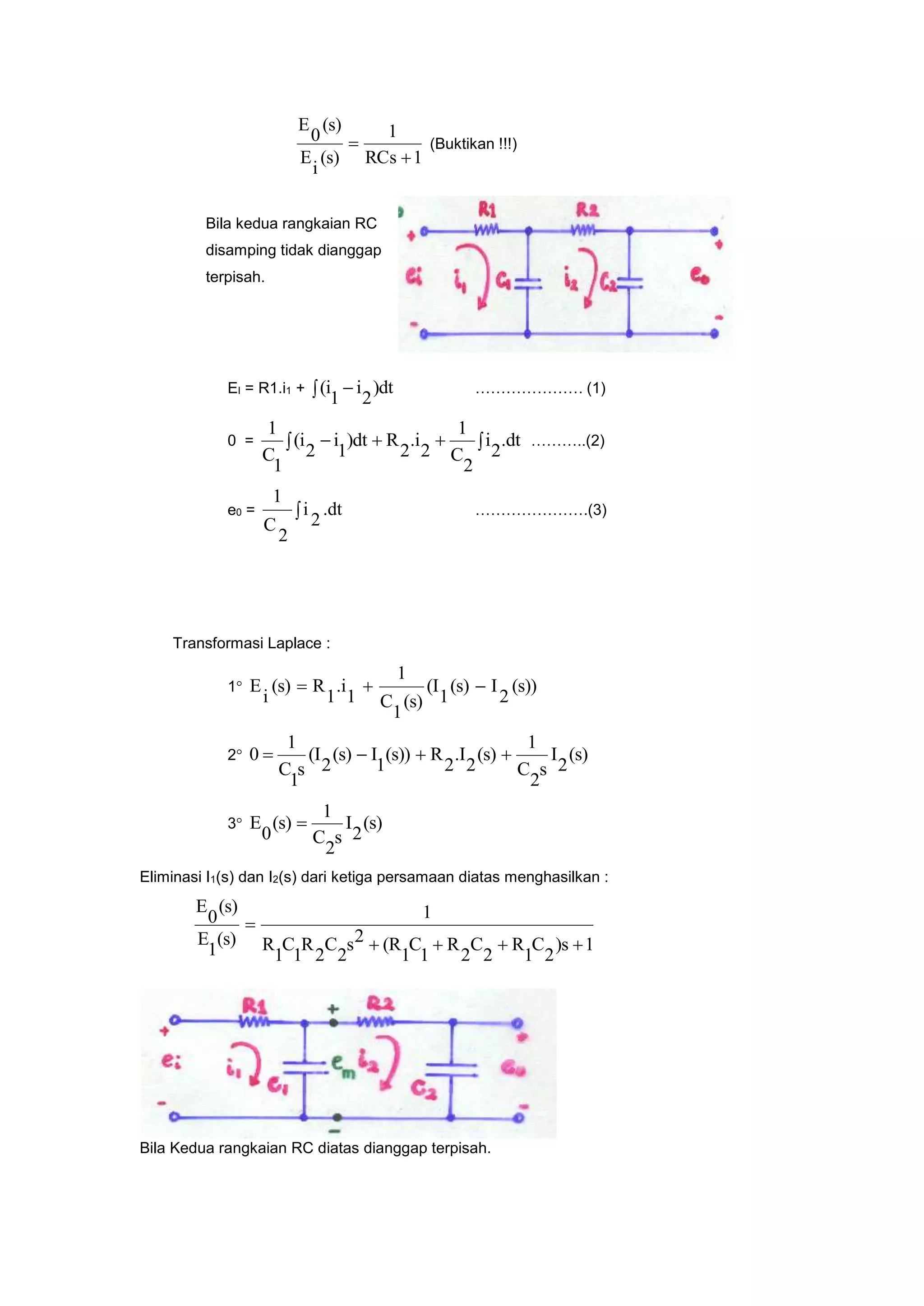 1RCs
1
(s)
i
E
(s)
0
E

 (Buktikan !!!)
Bila kedua rangkaian RC
disamping tidak dianggap
terpisah.
EI = R1.i1 +   )dt
2
i
1
(i ………………… (1)
0 =   .dt
2
i
2
C
1
2
.i
2
R)dt
1
i
2
(i
1
C
1
………..(2)
e0 =  .dt
2
i
2
C
1
………………….(3)
Transformasi Laplace :
1 (s))
2
I(s)
1
(I
(s)
1
C
1
1
.i
1
R(s)
i
E 
2 (s)
2
I
s
2
C
1
(s)
2
.I
2
R(s))
1
I(s)
2
(I
s
1
C
1
0 
3 (s)
2
I
s
2
C
1
(s)
0
E 
Eliminasi I1(s) dan I2(s) dari ketiga persamaan diatas menghasilkan :
1)s
2
C
1
R
2
C
2
R
1
C
1
(R2s
2
C
2
R
1
C
1
R
1
(s)
1
E
(s)
0
E


Bila Kedua rangkaian RC diatas dianggap terpisah.
 