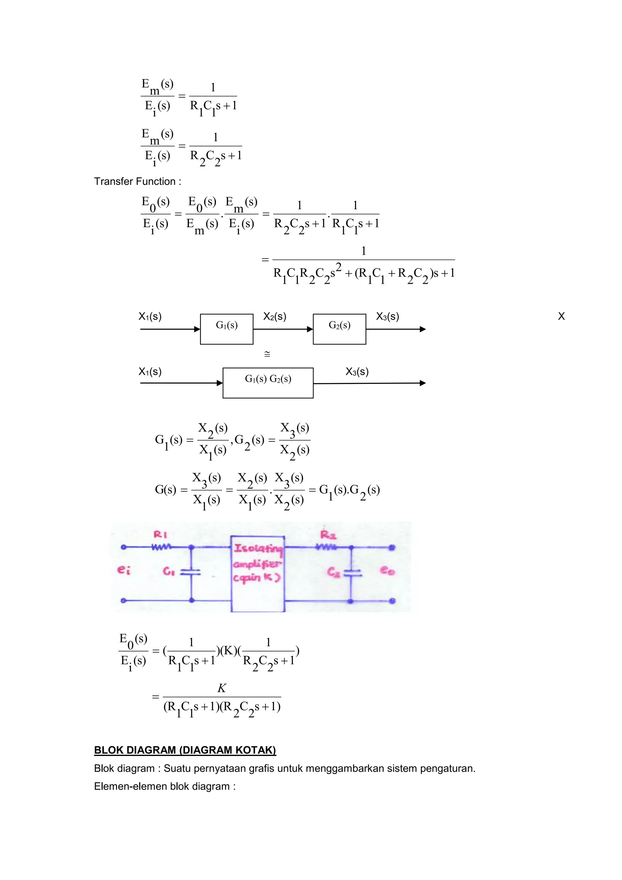 1s
1
C
1
R
1
(s)
i
E
(s)
m
E


1s
2
C
2
R
1
(s)
i
E
(s)
m
E


Transfer Function :
1s
1
C
1
R
1
.
1s
2
C
2
R
1
(s)
i
E
(s)
m
E
.
(s)
m
E
(s)
0
E
(s)
i
E
(s)
0
E


1)s
2
C
2
R
1
C
1
(R2s
2
C
2
R
1
C
1
R
1


X1(s) X2(s) X3(s) X

X1(s) X3(s)
(s)
2
X
(s)
3
X
(s)
2
G,
(s)
1
X
(s)
2
X
(s)
1
G 
(s)
2
(s).G
1
G
(s)
2
X
(s)
3
X
.
(s)
1
X
(s)
2
X
(s)
1
X
(s)
3
X
G(s) 
)
1s
2
C
2
R
1
)(K)(
1s
1
C
1
R
1
(
(s)
i
E
(s)
0
E


1)s
2
C
2
1)(Rs
1
C
1
(R 

K
BLOK DIAGRAM (DIAGRAM KOTAK)
Blok diagram : Suatu pernyataan grafis untuk menggambarkan sistem pengaturan.
Elemen-elemen blok diagram :
G1(s) G2(s)
G1(s) G2(s)
 