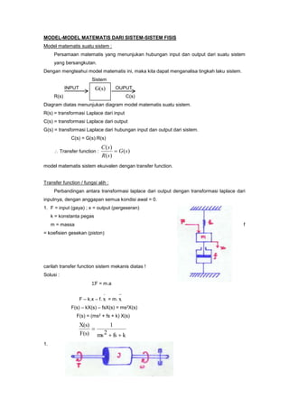 MODEL-MODEL MATEMATIS DARI SISTEM-SISTEM FISIS
Model matematis suatu sistem :
Persamaan matematis yang menunjukan hubungan input dan output dari suatu sistem
yang bersangkutan.
Dengan mengteahui model matematis ini, maka kita dapat menganalisa tingkah laku sistem.
Sistem
INPUT OUPUT
R(s) C(s)
Diagram diatas menunjukan diagram model matematis suatu sistem.
R(s) = transformasi Laplace dari input
C(s) = transformasi Laplace dari output
G(s) = transformasi Laplace dari hubungan input dan output dari sistem.
C(s) = G(s).R(s)
 Transfer function : )(
)(
)(
sG
sR
sC

model matematis sistem ekuivalen dengan transfer function.
Transfer function / fungsi alih :
Perbandingan antara transformasi laplace dari output dengan transformasi laplace dari
inputnya, dengan anggapan semua kondisi awal = 0.
1. F = input (gaya) ; x = output (pergeseran)
k = konstanta pegas
m = massa f
= koefisien gesekan (piston)
carilah transfer function sistem mekanis diatas !
Solusi :
F = m.a
F – k.x – f.
.
x = m.
..
x
F(s) – kX(s) – fsX(s) = ms2X(s)
F(s) = (ms2 + fs + k) X(s)
kfs2ms
1
F(s)
X(s)


1.
G(s)
 