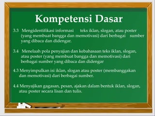 Kompetensi Dasar
3.3 Mengidentifikasi informasi teks iklan, slogan, atau poster
(yang membuat bangga dan memotivasi) dari berbagai sumber
yang dibaca dan didengar.
3.4 Menelaah pola penyajian dan kebahasaan teks iklan, slogan,
atau poster (yang membuat bangga dan memotivasi) dari
berbagai sumber yang dibaca dan didengar
4.3 Menyimpulkan isi iklan, slogan atau poster (membanggakan
dan memotivasi) dari berbagai sumber.
4.4 Menyajikan gagasan, pesan, ajakan dalam bentuk iklan, slogan,
atau poster secara lisan dan tulis.
 