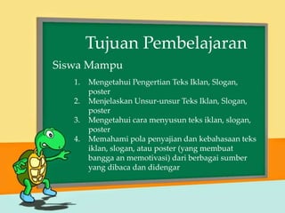 1. Mengetahui Pengertian Teks Iklan, Slogan,
poster
2. Menjelaskan Unsur-unsur Teks Iklan, Slogan,
poster
3. Mengetahui cara menyusun teks iklan, slogan,
poster
4. Memahami pola penyajian dan kebahasaan teks
iklan, slogan, atau poster (yang membuat
bangga an memotivasi) dari berbagai sumber
yang dibaca dan didengar
Tujuan Pembelajaran
Siswa Mampu
 