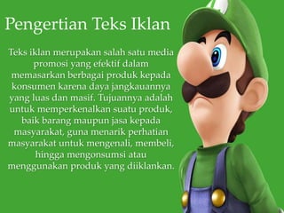 Teks iklan merupakan salah satu media
promosi yang efektif dalam
memasarkan berbagai produk kepada
konsumen karena daya jangkauannya
yang luas dan masif. Tujuannya adalah
untuk memperkenalkan suatu produk,
baik barang maupun jasa kepada
masyarakat, guna menarik perhatian
masyarakat untuk mengenali, membeli,
hingga mengonsumsi atau
menggunakan produk yang diiklankan.
Pengertian Teks Iklan
 