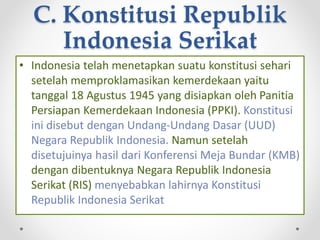 C. Konstitusi Republik
Indonesia Serikat
• Indonesia telah menetapkan suatu konstitusi sehari
setelah memproklamasikan kemerdekaan yaitu
tanggal 18 Agustus 1945 yang disiapkan oleh Panitia
Persiapan Kemerdekaan Indonesia (PPKI). Konstitusi
ini disebut dengan Undang-Undang Dasar (UUD)
Negara Republik Indonesia. Namun setelah
disetujuinya hasil dari Konferensi Meja Bundar (KMB)
dengan dibentuknya Negara Republik Indonesia
Serikat (RIS) menyebabkan lahirnya Konstitusi
Republik Indonesia Serikat
 
