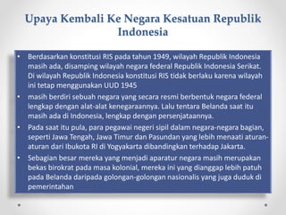 Upaya Kembali Ke Negara Kesatuan Republik
Indonesia
• Berdasarkan konstitusi RIS pada tahun 1949, wilayah Republik Indonesia
masih ada, disamping wilayah negara federal Republik Indonesia Serikat.
Di wilayah Republik Indonesia konstitusi RIS tidak berlaku karena wilayah
ini tetap menggunakan UUD 1945
• masih berdiri sebuah negara yang secara resmi berbentuk negara federal
lengkap dengan alat-alat kenegaraannya. Lalu tentara Belanda saat itu
masih ada di Indonesia, lengkap dengan persenjataannya.
• Pada saat itu pula, para pegawai negeri sipil dalam negara-negara bagian,
seperti Jawa Tengah, Jawa Timur dan Pasundan yang lebih menaati aturan-
aturan dari Ibukota RI di Yogyakarta dibandingkan terhadap Jakarta.
• Sebagian besar mereka yang menjadi aparatur negara masih merupakan
bekas birokrat pada masa kolonial, mereka ini yang dianggap lebih patuh
pada Belanda daripada golongan-golongan nasionalis yang juga duduk di
pemerintahan
 