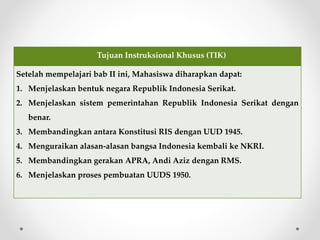 Tujuan Instruksional Khusus (TIK)
Setelah mempelajari bab II ini, Mahasiswa diharapkan dapat:
1. Menjelaskan bentuk negara Republik Indonesia Serikat.
2. Menjelaskan sistem pemerintahan Republik Indonesia Serikat dengan
benar.
3. Membandingkan antara Konstitusi RIS dengan UUD 1945.
4. Menguraikan alasan-alasan bangsa Indonesia kembali ke NKRI.
5. Membandingkan gerakan APRA, Andi Aziz dengan RMS.
6. Menjelaskan proses pembuatan UUDS 1950.
 