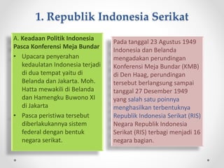 1. Republik Indonesia Serikat
A. Keadaan Politik Indonesia
Pasca Konferensi Meja Bundar
• Upacara penyerahan
kedaulatan Indonesia terjadi
di dua tempat yaitu di
Belanda dan Jakarta. Moh.
Hatta mewakili di Belanda
dan Hamengku Buwono XI
di Jakarta
• Pasca peristiwa tersebut
diberlakukannya sistem
federal dengan bentuk
negara serikat.
Pada tanggal 23 Agustus 1949
Indonesia dan Belanda
mengadakan perundingan
Konferensi Meja Bundar (KMB)
di Den Haag, perundingan
tersebut berlangsung sampai
tanggal 27 Desember 1949
yang salah satu poinnya
menghasilkan terbentuknya
Republik Indonesia Serikat (RIS)
Negara Republik Indonesia
Serikat (RIS) terbagi menjadi 16
negara bagian.
 