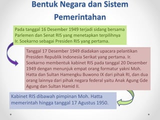 Bentuk Negara dan Sistem
Pemerintahan
Kabinet RIS dibawah pimpinan Moh. Hatta
memerintah hingga tanggal 17 Agustus 1950.
Pada tanggal 16 Desember 1949 terjadi sidang bersama
Parlemen dan Senat RIS yang menetapkan terpilihnya
Ir. Soekarno sebagai Presiden RIS yang pertama.
Tanggal 17 Desember 1949 diadakan upacara pelantikan
Presiden Republik Indonesia Serikat yang pertama. Ir.
Soekarno membentuk kabinet RIS pada tanggal 20 Desember
1949 dengan menunjuk empat orang formatur yakni Moh.
Hatta dan Sultan Hamengku Buwono IX dari pihak RI, dan dua
orang lainnya dari pihak negara federal yaitu Anak Agung Gde
Agung dan Sultan Hamid II.
 