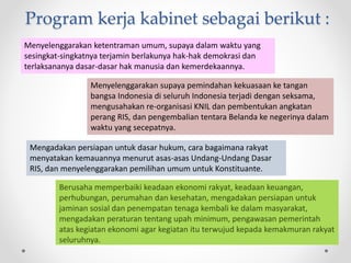 Program kerja kabinet sebagai berikut :
Berusaha memperbaiki keadaan ekonomi rakyat, keadaan keuangan,
perhubungan, perumahan dan kesehatan, mengadakan persiapan untuk
jaminan sosial dan penempatan tenaga kembali ke dalam masyarakat,
mengadakan peraturan tentang upah minimum, pengawasan pemerintah
atas kegiatan ekonomi agar kegiatan itu terwujud kepada kemakmuran rakyat
seluruhnya.
Menyelenggarakan supaya pemindahan kekuasaan ke tangan
bangsa Indonesia di seluruh Indonesia terjadi dengan seksama,
mengusahakan re-organisasi KNIL dan pembentukan angkatan
perang RIS, dan pengembalian tentara Belanda ke negerinya dalam
waktu yang secepatnya.
Menyelenggarakan ketentraman umum, supaya dalam waktu yang
sesingkat-singkatnya terjamin berlakunya hak-hak demokrasi dan
terlaksananya dasar-dasar hak manusia dan kemerdekaannya.
Mengadakan persiapan untuk dasar hukum, cara bagaimana rakyat
menyatakan kemauannya menurut asas-asas Undang-Undang Dasar
RIS, dan menyelenggarakan pemilihan umum untuk Konstituante.
 