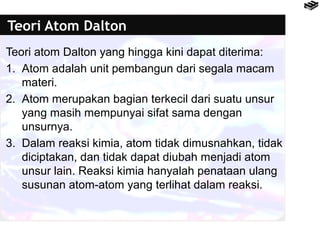 Teori Atom Dalton 
Teori atom Dalton yang hingga kini dapat diterima: 
1. Atom adalah unit pembangun dari segala macam 
materi. 
2. Atom merupakan bagian terkecil dari suatu unsur 
yang masih mempunyai sifat sama dengan 
unsurnya. 
3. Dalam reaksi kimia, atom tidak dimusnahkan, tidak 
diciptakan, dan tidak dapat diubah menjadi atom 
unsur lain. Reaksi kimia hanyalah penataan ulang 
susunan atom-atom yang terlihat dalam reaksi. 
 