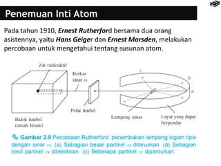 Penemuan Inti Atom 
Pada tahun 1910, Ernest Rutherford bersama dua orang 
asistennya, yaitu Hans Geiger dan Ernest Marsden, melakukan 
percobaan untuk mengetahui tentang susunan atom. 
 