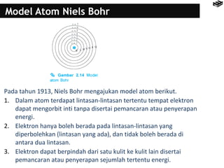 Model Atom Niels Bohr 
Pada tahun 1913, Niels Bohr mengajukan model atom berikut. 
1. Dalam atom terdapat lintasan-lintasan tertentu tempat elektron 
dapat mengorbit inti tanpa disertai pemancaran atau penyerapan 
energi. 
2. Elektron hanya boleh berada pada lintasan-lintasan yang 
diperbolehkan (lintasan yang ada), dan tidak boleh berada di 
antara dua lintasan. 
3. Elektron dapat berpindah dari satu kulit ke kulit lain disertai 
pemancaran atau penyerapan sejumlah tertentu energi. 
 