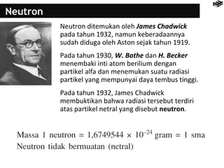 Neutron 
Neutron ditemukan oleh James Chadwick 
pada tahun 1932, namun keberadaannya 
sudah diduga oleh Aston sejak tahun 1919. 
Pada tahun 1930, W. Bothe dan H. Becker 
menembaki inti atom berilium dengan 
partikel alfa dan menemukan suatu radiasi 
partikel yang mempunyai daya tembus tinggi. 
Pada tahun 1932, James Chadwick 
membuktikan bahwa radiasi tersebut terdiri 
atas partikel netral yang disebut neutron. 
 