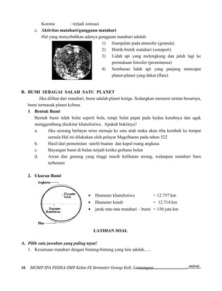 Korona        : terjadi ionisasi
       c. Aktivitas matahari/gangguan matahari
          Hal yang menyebabkan adanya gangguan matahari adalah:
                                           1) Gumpalan pada atmosfer (granula)
                                           2) Bintik-bintik matahari (sunsport)
                                           3) Lidah api yang melengkung dan jatuh lagi ke
                                              permukaan fotosfer (prominensa)
                                           4) Semburan lidah api yang panjang mencapai
                                              planet-planet yang dekat (flare)


B. BUMI SEBAGAI SALAH SATU PLANET
         Jika dilihat dari matahari, bumi adalah planet ketiga. Sedangkan menurut urutan besarnya,
   bumi termasuk planet kelima.
   1. Bentuk Bumi
      Bentuk bumi tidak bulat seperti bola, tetapi bulat pepat pada kedua kutubnya dan agak
      menggembung disekitar khatulistiwa. Apakah buktinya?
      a.      Jika seorang berlayar terus menuju ke satu arah maka akan tiba kembali ke tempat
              semula Hal ini dilakukan oleh pelayar Magelhaens pada tahun 522
      b.      Hasil dari pemotretan satelit buatan dan kapal ruang angkasa
      c.      Bayangan bumi di bulan terjadi ketika gerhana bulan
      d.      Awan dan gunung yang tinggi masih kelihatan terang, walaupun matahari baru
              terbenam

     2. Ukuran Bumi



                                    •   Diameter khatulistiwa           = 12.757 km
                                    •   Diameter kutub                  = 12.714 km
                                    •   jarak rata-rata matahari – bumi = 150 juta km



                                        LATIHAN SOAL

A. Pilih satu jawaban yang paling tepat!
   1. Kesamaan matahari dengan bintang-bintang yang lain adalah......



10   MGMP IPA FISIKA SMP Kelas IX Semester Genap Kab. Lamongan
 