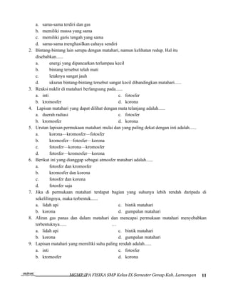 a. sama-sama terdiri dan gas
     b. memiliki massa yang sama
     c. memiliki garis tengah yang sama
     d. sama-sama menghasilkan cahaya sendiri
2.   Bintang-bintang lain serupa dengan matahari, namun kelihatan redup. Hal itu
     disebabkan......
     a.      energi yang dipancarkan terlampau kecil
     b.      bintang tersebut telah mati
     c.      letaknya sangat jauh
     d.      ukuran bintang-bintang tersebut sangat kecil dibandingkan matahari......
3.   Reaksi nuklir di matahari berlangsung pada......
     a. inti                                     c. fotosfer
     b. kromosfer                                d. korona
4.    Lapisan matahari yang dapat dilihat dengan mata telanjang adalah......
     a. daerah radiasi                           c. fotosfer
     b. kromosfer                                d. korona
5.   Urutan lapisan permukaan matahari mulai dan yang paling dekat dengan inti adalah......
     a.      korona—kromosfer—fotosfer
     b.      kromosfer—fotosfer—korona
     c.      fotosfer—korona—kromosfer
     d.      fotosfer—kromosfer—korona
6.   Berikut ini yang dianggap sebagai atmosfer matahari adalah......
     a.      fotosfer dan kromosfer
     b.      kromosfer dan korona
     c.      fotosfer dan korona
     d.      fotosfer saja
7.   Jika di permukaan matahari terdapat bagian yang suhunya lebih rendah daripada di
     sekelilingnya, maka terbentuk......
     a. lidah api                                c. bintik matahari
     b. korona                                   d. gumpalan matahari
8.   Aliran gas panas dan dalam matahari dan mencapai permukaan matahari menyebabkan
     terbentuknya......                       …
     a. lidah api                                c. bintik matahari
     b. korona                                   d. gumpalan matahari
9.   Lapisan matahari yang memiliki suhu paling rendah adalah......
     a. inti                                     c. fotosfer
     b. kromosfer                                d. korona


                      MGMP IPA FISIKA SMP Kelas IX Semester Genap Kab. Lamongan         11
 