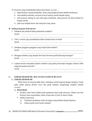 10. Peristiwa yang membuktikan bahwa bumi bulat , kecuali......
         a. kapal berlayar menuju pelabuhan, maka yang tampak pertama adalah benderanya
         b. saat matahari terbenam, ternyata awan di atasnya masih tampak terang
         c. naik pesawat terbang ke satu arah tanpa membelok, maka pesawat itu akan kembali ke
             tempat semula
         d. jalan raya tampak berair saat siang hari yang panas

B. Isilah pertanyaan di bawah ini!
   1. Sebutkan dan jelaskan bahan pembentuk matahari?
       Jawab: ......................................................................................................................................
                ......................................................................................................................................
   2. Tulis 2 contoh yang membuktikan bahwa bentuk bumi itu bulat!
       Jawab: ......................................................................................................................................
                ......................................................................................................................................
   3. Sebutkan gangguan-gangguan yang terjadi pada matahari!
       Jawab: ......................................................................................................................................
                ......................................................................................................................................
   4. Mengapa matahari yang tampak dari bumi berwarna putih kekuning-kuningan?
       Jawab: ......................................................................................................................................
                ......................................................................................................................................
   5. Lapisan korona merupakan lapisan matahari yang paling luar,tetapi mengapa suhunya lebih
       tinggi dari pada kromosfer?
       Jawab: ......................................................................................................................................
                ......................................................................................................................................

C.      GERAK EDAR BUMI , BULAN DAN SATELIT BUATAN
     1. GERAK EDAR BUMI
             Planet bumi itu ternyata tidak diam, melainkan selalu bergerak dengan berputar. Gerak
        pada sumbu (poros) disebut rotasi dan gerak berputar mengelilingi matahari disebut
        revolusi.
        a. Rotasi Bumi
            Gerakan rotasi bumi adalah gerak perputaran bumi pada porosnya. Dalam satu kali
               berotasi, bumi memerlukan waktu 24 jam atau 23 jam 56 menit 4 detik.
            Akibat rotasi bumi:
               1) Terjadinya perbedaan waktu di tempat yang berbeda derajat bujurnya .
               2) Adanya gerak semu harian matahari



12     MGMP IPA FISIKA SMP Kelas IX Semester Genap Kab. Lamongan
 