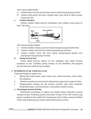 Ada 2 macam gerhana bulan:
      1) Gerhana bulan total, jika seluruh bulan masuk ke dalam baying-bayang inti bumi
      2) Gerhana bulan partial, jika hanya sebagian bulan yang masuk ke dalam bayang-
           bayang inti bumi .
   c.    Gerhana Matahari
          Gerhana matahari adalah peristiwa terhalangnya sinar matahari yang menuju ke
      bumi oleh bulan .




      Ada 3 macam gerhana matahari
      1) Gerhana matahari sebagian, jika bumi terkena bayang-bayang penumbra bulan
      2) Gerhana matahari total, jika bumi terkena bayang-bayang inti bulan
      3) Gerhana matahari cincin, jika bumi terkena bayang-bayang lanjutan yaitu
            perpanjangan bayang-bayang inti bulan.
   d.    Pasang surut air laut
           Pasang adalah peristiwa naiknya air laut, sedangkan surut adalah turunnya
      permukaan air laut. Terjadinya pasang surutnya air laut disebabkan oleh pengaruh
      gravitasi bulan dan sedikit gravitasi matahari.

3. PENERBANGAN KE ANGKASA LUAR
   Tujuan penerbangan ke angkasa luar:
   a.     Meluncurkan satelit buatan, seperti satelit cuaca, satelit komunikasi, satelit militer,
          dan sebagainya
   b.      Membawa antariksawan (astronaut) ke laboratorium angkasa luar maupun ke bulan
   c.     Mengoperasikan teropong dan alat pemotret otomatik, radar untuk mendeteksi
          benda-benda langit, system komunikasi, serta peralatan antariksa lainnya.
   a. Penerbangan manusia di bulan
           Keberhasilan penerbangan ke angkasa luar ditandai dengan berhasilnya manusia
      mendarat di bulan. Pendaratan pertama oleh Apollo XI pada 16 Juli 1969 Astronot yang
      pertama mendarat di bulan adalah Neil Amstrong dan Edwin Aldrin, sementara Michael
      Collins tetap di dalam pesawat Apollo sambil berkomunikasi ke bumi.




                      MGMP IPA FISIKA SMP Kelas IX Semester Genap Kab. Lamongan               15
 