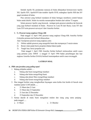Setelah Apollo XI, pendaratan manusia di bulan dilanjutkan berturut-turut Apollo
          XII, Apollo XIV, ApolloXVI dan terakhir Apollo XVII, sedangkan Apollo XIII dan XV
          gagal mendarat di bulan.
               Para astronot yang berhasil mendarat di bulan bertugas membawa contoh batuan
          bulan untuk diteliti. Selain itu mereka menancapkan bendera dari sekitar 72 negara.
               Selain pesawat Apollo yang berawak , terdapat pula pesawat antariksa tak berawak
          yang juga berhasil mendarat di bulan . Pesawat itu Luna IX dari Rusia, Luna XV dan
          Luna XVI serta pesawat surveryor I dari Amerika Serikat.

       b. C2 Pesawat ruang angkasa Ulang-Alik
              Pada tanggal 12 April 1982 pesawat ruang angkasa Ulang-Alik Amerika Serikat
          Colombia pertama kali berhasil diluncurkan .
          Ada 3 komponen pesawat ruang angkasa yaitu:
          1) Orbiter adalah pesawat yang mengorbit bumi dan mempunyai 3 mesin utama
          2) Boster roket padat berisi propelan (bahan bakar) padat
          3) Tangki luar, berisi propelan cair.
               Pada tanggal 1 April 1960 Amerika Serikat berhasil meluncurkan satelit cuaca
          yang pertama yaitu TIROS I, tanggal 13 April 1994 badan penerbangan dan luar
          angkasa Amerika Serikat (NASA) berhasil menempatkan satelit cuaca tercanggih.

                                      LATIHAN SOAL

A. Pilih satu jawaban yang paling tepat!
   1. Bidang ekliptika adalah......
       a.      bidang edar bumi mengelilingi matahari
       b.      bidang edar bulan mengelilingi bumi
       c.      bidang edar planet Mars mengelilingi matahari
       d.      bidang edar komet mengelilingi matahari
   2. Dua tanggal berikut yang menghasilkan bayangan sama ketika kita berdin di bawah sinar
       matahari pukul 12.00 adalah......
       a.      21 Maret dan 21 Juni
       b.      21 Maret dan 23 September
       c.      21 Juni dan 22 Desember
       d.      23 September dan 22 Desember
   3. Semua daerah di muka bumi mengalami malam dan siang yang sama panjang
       pada tanggal......
       a. 21 Maret                                 c. 21 Oktober



16   MGMP IPA FISIKA SMP Kelas IX Semester Genap Kab. Lamongan
 