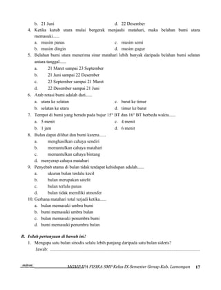 b. 21 Juni                                  d. 22 Desember
     4. Ketika kutub utara mulai bergerak menjauhi matahari, maka belahan bumi utara
         memasuki......
         a. musim panas                              c. musim semi
         b. musim dingin                             d. musim gugur
     5. Belahan bumi utara menerima sinar matahari lebih banyak daripada belahan bumi selatan
         antara tanggal......
         a.      21 Maret sampai 23 September
         b.      21 Juni sampai 22 Desember
         c.      23 September sampai 21 Maret
         d.      22 Desember sampai 21 Juni
     6. Arab rotasi bumi adalah dari......
         a. utara ke selatan                         c. barat ke timur
         b. selatan ke utara                         d. timur ke barat
     7. Tempat di bumi yang berada pada bujur 15° BT dan 16° BT berbeda waktu......
         a. 5 menit                                  c. 4 menit
         b. 1 jam                                    d. 6 menit
     8. Bulan dapat dilihat dan bumi karena......
         a.      menghasilkan cahaya sendiri
         b.      memantulkan cahaya matahari
         c.      memantulkan cahaya bintang
         d. menyerap cahaya matahari
     9. Penyebab utama di bulan tidak terdapat kehidupan adalah......
         a.      ukuran bulan tenlalu kecil
         b.      bulan merupakan satelit
         c.      bulan terlalu panas
         d.      bulan tidak memiliki atmosfer
     10. Gerhana matahari total terjadi ketika......
         a. bulan memasuki umbra bumi
         b. bumi memasuki umbra bulan
         c. bulan memasuki penumbra bumi
         d. bumi memasuki penumbra bulan

B. Isilah pertanyaan di bawah ini!
   1. Mengapa satu bulan sinodis selalu lebih panjang daripada satu bulan sideris?
        Jawab: ......................................................................................................................................


                                      MGMP IPA FISIKA SMP Kelas IX Semester Genap Kab. Lamongan                                                  17
 