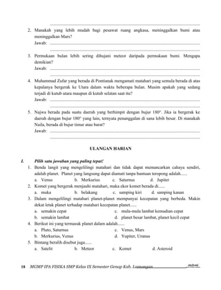 ......................................................................................................................................
     2.   Manakah yang lebih mudah bagi pesawat ruang angkasa, meninggalkan bumi atau
          meninggalkan Mars?
          Jawab: ......................................................................................................................................
                    ......................................................................................................................................
     3.   Permukaan bulan lebih sering dihujani meteor daripada permukaan bumi. Mengapa
          demikian?
          Jawab: ......................................................................................................................................
                    ......................................................................................................................................
     4.   Muhammad Zufar yang berada di Pontianak mengamati matahari yang semula berada di atas
          kepalanya bergerak ke Utara dalam waktu beberapa bulan. Musim apakah yang sedang
          terjadi di kutub utara maupun di kutub selatan saat itu?
          Jawab: ......................................................................................................................................
                    ......................................................................................................................................
     5.   Najwa berada pada suatu daerah yang berhimpit dengan bujur 180°. Jika ia bergerak ke
          daerah dengan bujur 180° yang lain, ternyata penanggalan di sana lebih besar. Di manakah
          Naila, berada di bujur timur atau barat?
          Jawab: ......................................................................................................................................
                    ......................................................................................................................................

                                                          ULANGAN HARIAN

I.        Pilih satu jawaban yang paling tepat!
     1.   Benda langit yang mengelilingi matahari dan tidak dapat memancarkan cahaya sendiri,
          adalah planet. Planet yang langsung dapat diamati tanpa bantuan teropong adalah......
          a. Venus               b. Merkurius        c. Saturnus         d. Jupiter
     2.   Komet yang bergerak menjauhi matahari, maka ekor komet berada di......
          a. muka                b. belakang         c. samping kiri      d. samping kanan
     3.   Dalam mengelilingi matahari planet-planet mempunyai kecepatan yang berbeda. Makin
          dekat letak planet terhadap matahari kecepatan planet......
          a. semakin cepat                            c. mula-mula lambat kemudian cepat
          b. semakin lambat                           d. planet besar lambat, planet kecil cepat
     4.   Berikut ini yang termasuk planet dalam adalah......
          a. Pluto, Saturnus                          c. Venus, Mars
          b. Merkurius, Venus                         d. Yupiter, Uranus
     5.   Bintang beralih disebut juga......
          a. Satelit             b. Meteor           c. Komet             d. Asteroid



18    MGMP IPA FISIKA SMP Kelas IX Semester Genap Kab. Lamongan
 