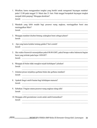 1. Misalkan, kamu menggunakan tongkat yang berdiri untuk mengamati bayangan matahari
    pukul 12.00 pada tanggal 21 Maret dan 21 Juni. Pada tanggal berapakah bayangan tongkat
    menjadi lebih panjang? Mengapa demikian?
    Jawab: ......................................................................................................................................
             ......................................................................................................................................
2. Manakah yang lebih mudah bagi pesawat ruang angkasa, meninggalkan bumi atau
    meninggalkan Mars?
    Jawab: ......................................................................................................................................
             ......................................................................................................................................
3. Mengapa matahari disebut bintang sedangkan bumi sebagai planet?
    Jawab: ......................................................................................................................................
             ......................................................................................................................................
4. Apa yang kamu ketahui tentang galaksi? beri contoh!
    Jawab: ......................................................................................................................................
             ......................................................................................................................................
5. Jika waktu Grenwich menunjukkan pukul 08.00 GMT, pukul berapa waktu Indonesia bagian
    barat yang terletak pada bujur 1050 BT?
    Jawab: ......................................................................................................................................
             ......................................................................................................................................
6. Mengapa di bulan tidak mungkin terjadi kehidupan? jelaskan!
    Jawab: ......................................................................................................................................
             ......................................................................................................................................
7. Jelaskan proses terjadinya gerhana bulan dan gerhana matahari!
    Jawab: ......................................................................................................................................
             ......................................................................................................................................
8. Apakah fungsi satelit buatan bagi kehidupan manusia?
    Jawab: ......................................................................................................................................
             ......................................................................................................................................
9. Sebutkan 3 bagian utama pesawat ruang angkasa ulang-alik!
    Jawab: ......................................................................................................................................
             ......................................................................................................................................
10. Mengapa orbit geostationer cocok untuk satelit komunikasi?
    Jawab: ......................................................................................................................................
             ......................................................................................................................................




                                 MGMP IPA FISIKA SMP Kelas IX Semester Genap Kab. Lamongan                                                     21
 