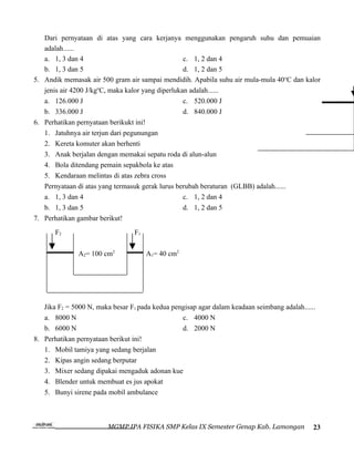 Dari pernyataan di atas yang cara kerjanya menggunakan pengaruh suhu dan pemuaian
   adalah......
   a. 1, 3 dan 4                                   c. 1, 2 dan 4
   b. 1, 3 dan 5                                   d. 1, 2 dan 5
5. Andik memasak air 500 gram air sampai mendidih. Apabila suhu air mula-mula 40 oC dan kalor
   jenis air 4200 J/kgoC, maka kalor yang diperlukan adalah......
   a. 126.000 J                                    c. 520.000 J
   b. 336.000 J                                    d. 840.000 J
6. Perhatikan pernyataan berikukt ini!
   1. Jatuhnya air terjun dari pegunungan
   2. Kereta komuter akan berhenti
   3. Anak berjalan dengan memakai sepatu roda di alun-alun
   4. Bola ditendang pemain sepakbola ke atas
   5. Kendaraan melintas di atas zebra cross
   Pernyataan di atas yang termasuk gerak lurus berubah beraturan (GLBB) adalah......
   a. 1, 3 dan 4                                   c. 1, 2 dan 4
   b. 1, 3 dan 5                                   d. 1, 2 dan 5
7. Perhatikan gambar berikut!
       F2                        F1

               A2= 100 cm2            A1= 40 cm2




   Jika F2 = 5000 N, maka besar F1 pada kedua pengisap agar dalam keadaan seimbang adalah......
   a. 8000 N                                     c. 4000 N
   b. 6000 N                                     d. 2000 N
8. Perhatikan pernyataan berikut ini!
   1. Mobil tamiya yang sedang berjalan
   2. Kipas angin sedang berputar
   3. Mixer sedang dipakai mengaduk adonan kue
   4. Blender untuk membuat es jus apokat
   5. Bunyi sirene pada mobil ambulance



                         MGMP IPA FISIKA SMP Kelas IX Semester Genap Kab. Lamongan            23
 