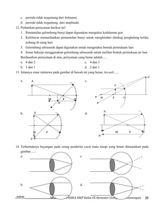 c. periode tidak tergantung dari frekuensi
   d. periode tidak tergantung dari amplitudo
12. Perhatikan pernyataan berikut ini!
    1. Pemantulan gelombang bunyi dapat digunakan mengukur kedalaman goa
    2. Kelelawar memanfaatkan pemantulan bunyi untuk menghindari dinding penghalang ketika
       terbang di siang hari
    3. Gelombang ultrasonik dapat digunakan untuk mengetahui bentuk permukaan laut
    4. Sonar bekerja menggunakan gelombang ultrasonik untuk melihat bentuk permukaan air laut
    Berdasarkan pernyataan di atas, perryataan yang benar adalah......
    a. 4 dan 2                                     c. 4 dan 3
   b. 3 dan 1                                        d. 2 dan 1
13. Jalannya sinar istimewa pada gambar di bawah ini yang benar, kecuali......

   a.                                                c.




   b.                                                d.




14. Terbentuknya bayangan pada orang penderita cacat mata miopi yang benar ditunjukkan pada
    gambar......
    a.                                      c.




   b.                                           d.


                         MGMP IPA FISIKA SMP Kelas IX Semester Genap Kab. Lamongan        25
 