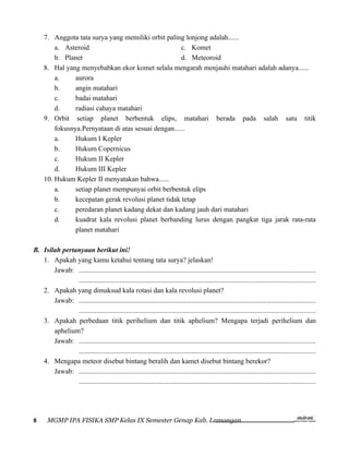 7. Anggota tata surya yang memiliki orbit paling lonjong adalah......
         a. Asteroid                                  c. Komet
         b. Planet                                    d. Meteoroid
     8. Hal yang menyebabkan ekor komet selalu mengarah menjauhi matahari adalah adanya......
         a.     aurora
         b.     angin matahari
         c.     badai matahari
         d.     radiasi cahaya matahari
     9. Orbit setiap planet berbentuk elips, matahari berada pada salah satu titik
         fokusnya.Pernyataan di atas sesuai dengan......
         a.     Hukum I Kepler
         b.     Hukum Copernicus
         c.     Hukum II Kepler
         d.     Hukum III Kepler
     10. Hukum Kepler II menyatakan bahwa......
         a.     setiap planet mempunyai orbit berbentuk elips
         b.     kecepatan gerak revolusi planet tidak tetap
         c.     peredaran planet kadang dekat dan kadang jauh dari matahari
         d.     kuadrat kala revolusi planet berbanding lurus dengan pangkat tiga jarak rata-rata
                planet matahari

B. Isilah pertanyaan berikut ini!
   1. Apakah yang kamu ketahui tentang tata surya? jelaskan!
       Jawab: ......................................................................................................................................
               ......................................................................................................................................
   2. Apakah yang dimaksud kala rotasi dan kala revolusi planet?
       Jawab: ......................................................................................................................................
               ......................................................................................................................................
   3. Apakah perbedaan titik perihelium dan titik aphelium? Mengapa terjadi perihelium dan
       aphelium?
       Jawab: ......................................................................................................................................
               ......................................................................................................................................
   4. Mengapa meteor disebut bintang beralih dan kamet disebut bintang berekor?
       Jawab: ......................................................................................................................................
               ......................................................................................................................................




8      MGMP IPA FISIKA SMP Kelas IX Semester Genap Kab. Lamongan
 