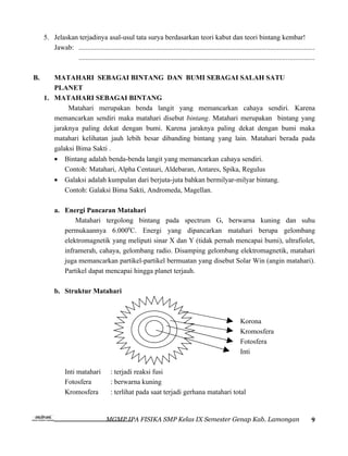 5. Jelaskan terjadinya asal-usul tata surya berdasarkan teori kabut dan teori bintang kembar!
        Jawab: ......................................................................................................................................
                ......................................................................................................................................

B.      MATAHARI SEBAGAI BINTANG DAN BUMI SEBAGAI SALAH SATU
        PLANET
     1. MATAHARI SEBAGAI BINTANG
             Matahari merupakan benda langit yang memancarkan cahaya sendiri. Karena
        memancarkan sendiri maka matahari disebut bintang. Matahari merupakan bintang yang
        jaraknya paling dekat dengan bumi. Karena jaraknya paling dekat dengan bumi maka
        matahari kelihatan jauh lebih besar dibanding bintang yang lain. Matahari berada pada
        galaksi Bima Sakti .
          •     Bintang adalah benda-benda langit yang memancarkan cahaya sendiri.
                Contoh: Matahari, Alpha Centauri, Aldebaran, Antares, Spika, Regulus
          •     Galaksi adalah kumpulan dari berjuta-juta bahkan bermilyar-milyar bintang.
                Contoh: Galaksi Bima Sakti, Andromeda, Magellan.

          a. Energi Pancaran Matahari
                 Matahari tergolong bintang pada spectrum G, berwarna kuning dan suhu
             permukaannya 6.0000C. Energi yang dipancarkan matahari berupa gelombang
             elektromagnetik yang meliputi sinar X dan Y (tidak pernah mencapai bumi), ultrafiolet,
             inframerah, cahaya, gelombang radio. Disamping gelombang elektromagnetik, matahari
             juga memancarkan partikel-partikel bermuatan yang disebut Solar Win (angin matahari).
             Partikel dapat mencapai hingga planet terjauh.

          b. Struktur Matahari



                                                                                                              Korona
                                                                                                              Kromosfera
                                                                                                              Fotosfera
                                                                                                              Inti

                Inti matahari           : terjadi reaksi fusi
                Fotosfera               : berwarna kuning
                Kromosfera              : terlihat pada saat terjadi gerhana matahari total


                                      MGMP IPA FISIKA SMP Kelas IX Semester Genap Kab. Lamongan                                                     9
 